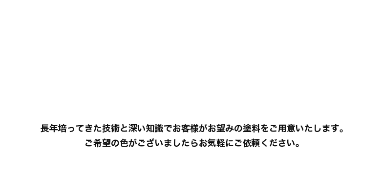 長年培ってきた技術と深い知識でお客様がお望みの塗料をご用意いたします。ご希望の色がございましたらお気軽にご依頼ください。